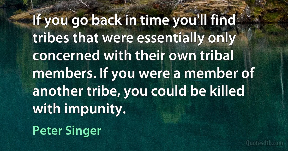 If you go back in time you'll find tribes that were essentially only concerned with their own tribal members. If you were a member of another tribe, you could be killed with impunity. (Peter Singer)