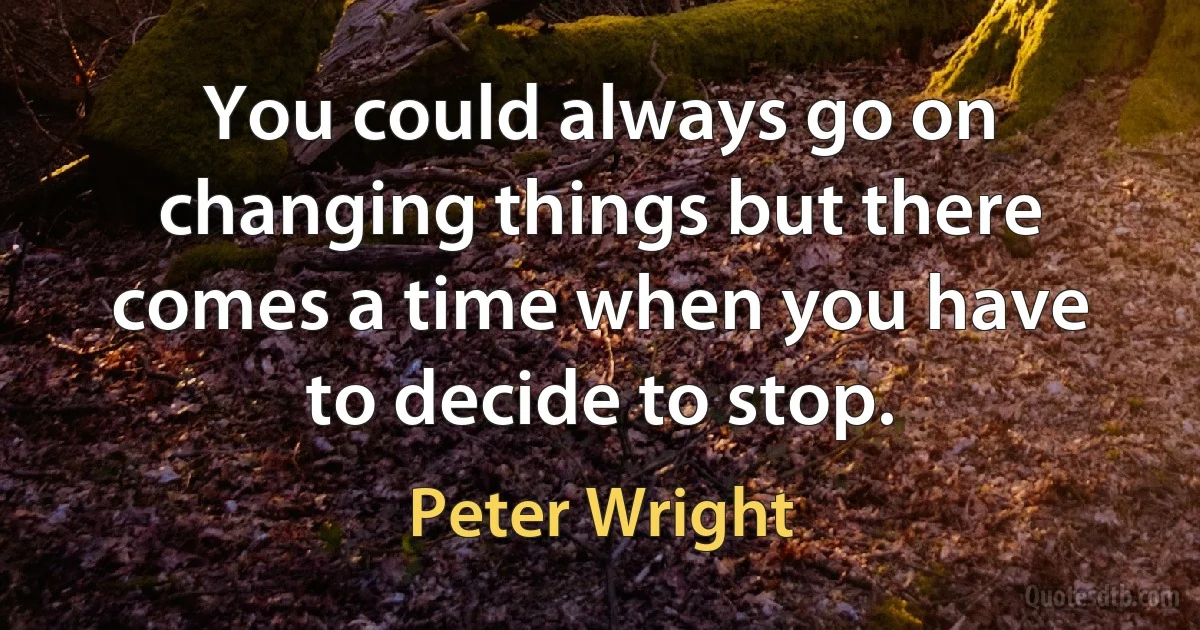 You could always go on changing things but there comes a time when you have to decide to stop. (Peter Wright)