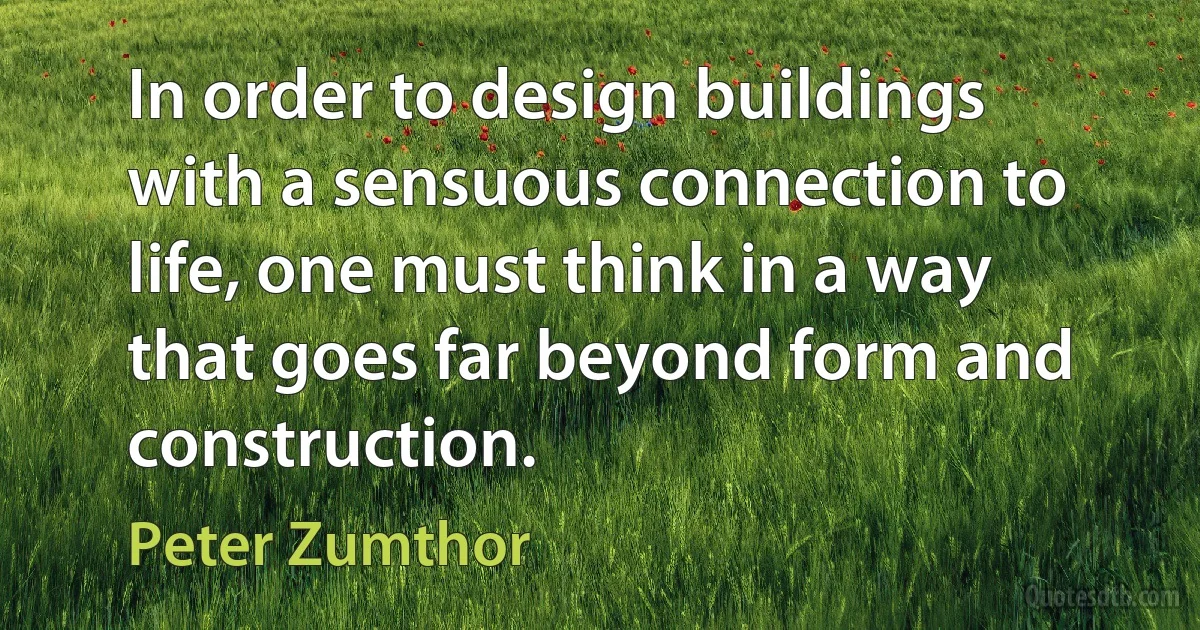 In order to design buildings with a sensuous connection to life, one must think in a way that goes far beyond form and construction. (Peter Zumthor)