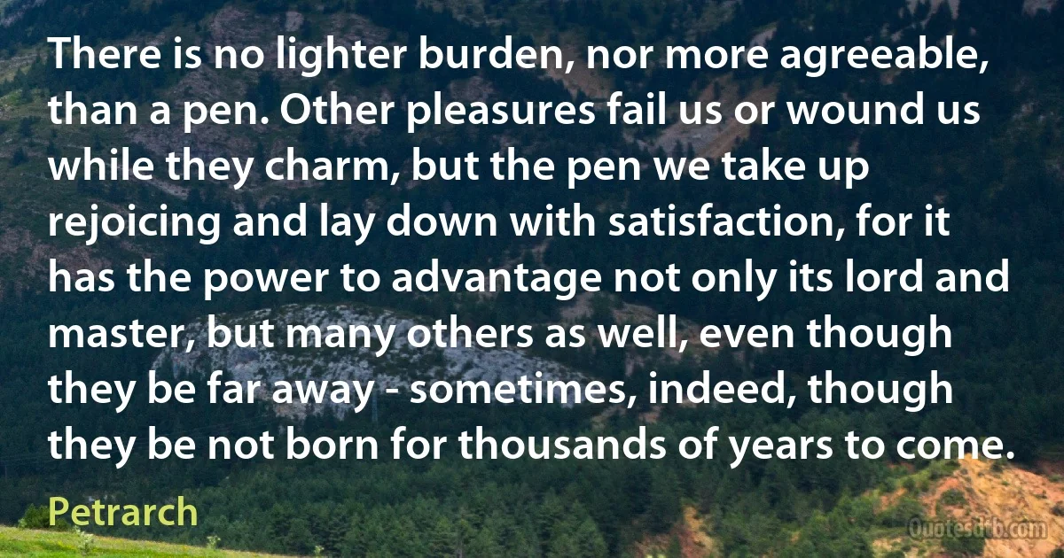 There is no lighter burden, nor more agreeable, than a pen. Other pleasures fail us or wound us while they charm, but the pen we take up rejoicing and lay down with satisfaction, for it has the power to advantage not only its lord and master, but many others as well, even though they be far away - sometimes, indeed, though they be not born for thousands of years to come. (Petrarch)