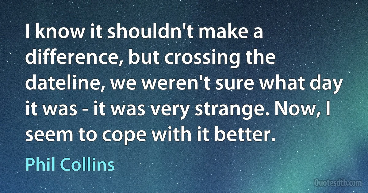 I know it shouldn't make a difference, but crossing the dateline, we weren't sure what day it was - it was very strange. Now, I seem to cope with it better. (Phil Collins)