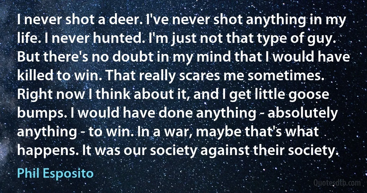 I never shot a deer. I've never shot anything in my life. I never hunted. I'm just not that type of guy. But there's no doubt in my mind that I would have killed to win. That really scares me sometimes. Right now I think about it, and I get little goose bumps. I would have done anything - absolutely anything - to win. In a war, maybe that's what happens. It was our society against their society. (Phil Esposito)