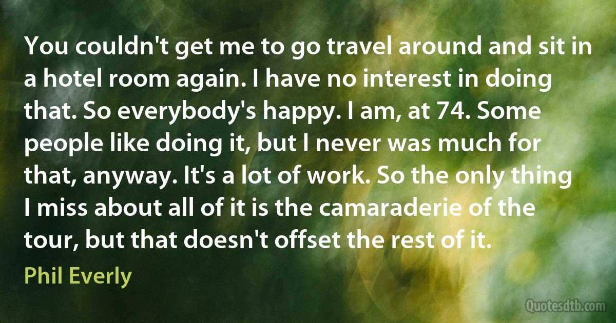 You couldn't get me to go travel around and sit in a hotel room again. I have no interest in doing that. So everybody's happy. I am, at 74. Some people like doing it, but I never was much for that, anyway. It's a lot of work. So the only thing I miss about all of it is the camaraderie of the tour, but that doesn't offset the rest of it. (Phil Everly)