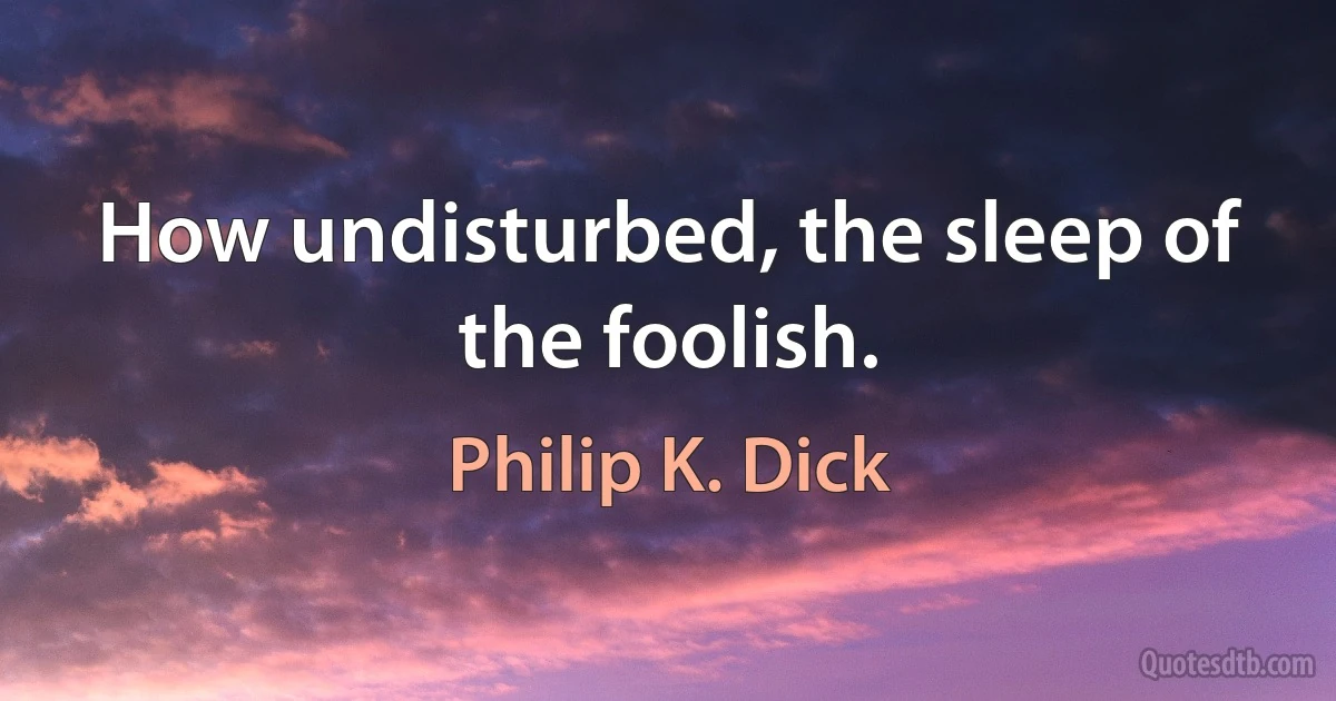 How undisturbed, the sleep of the foolish. (Philip K. Dick)