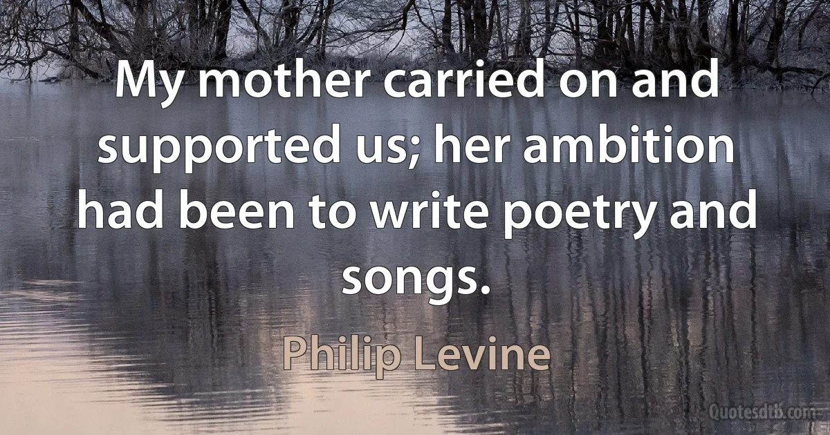 My mother carried on and supported us; her ambition had been to write poetry and songs. (Philip Levine)