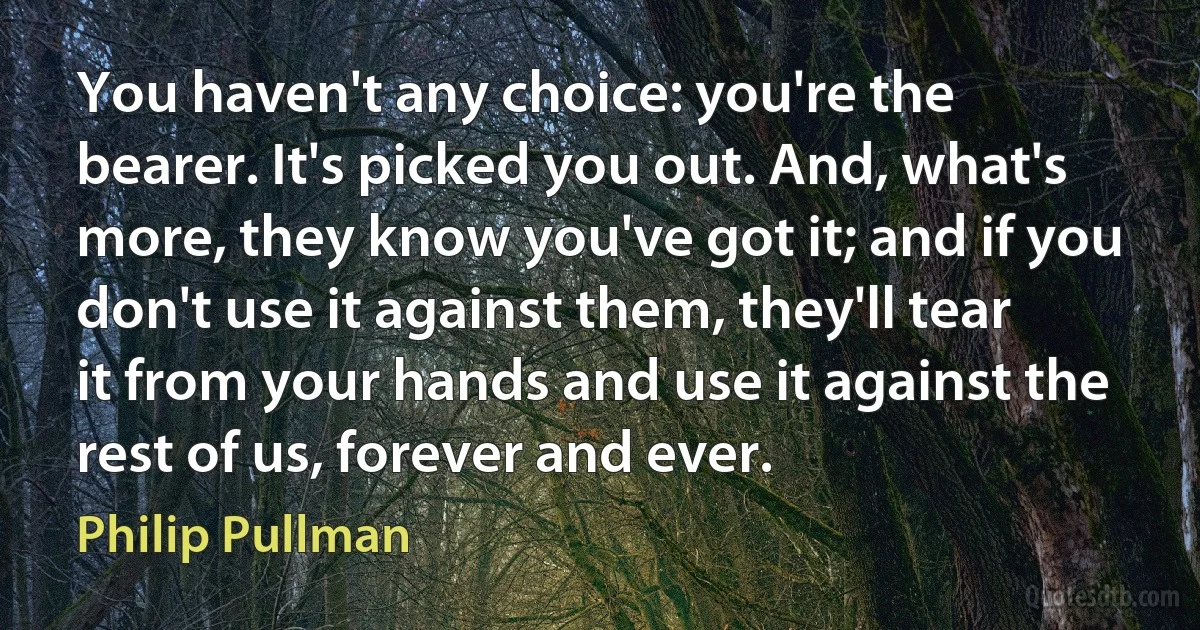 You haven't any choice: you're the bearer. It's picked you out. And, what's more, they know you've got it; and if you don't use it against them, they'll tear it from your hands and use it against the rest of us, forever and ever. (Philip Pullman)