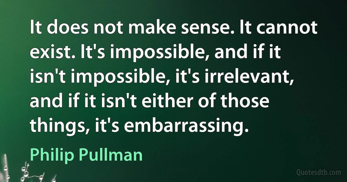 It does not make sense. It cannot exist. It's impossible, and if it isn't impossible, it's irrelevant, and if it isn't either of those things, it's embarrassing. (Philip Pullman)