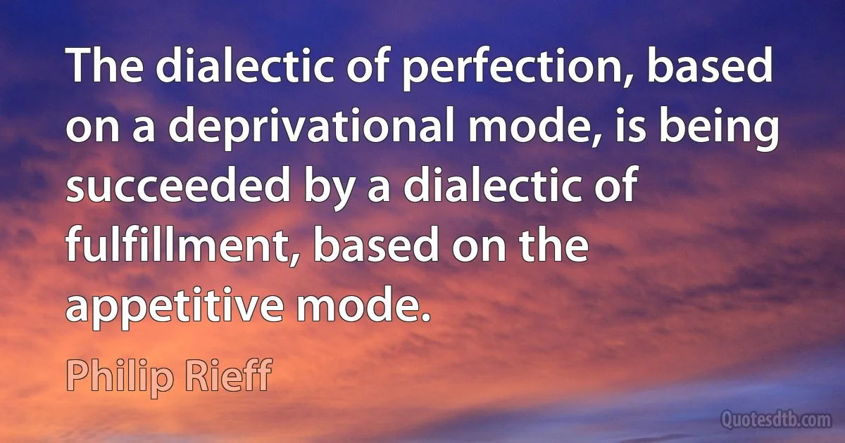 The dialectic of perfection, based on a deprivational mode, is being succeeded by a dialectic of fulfillment, based on the appetitive mode. (Philip Rieff)