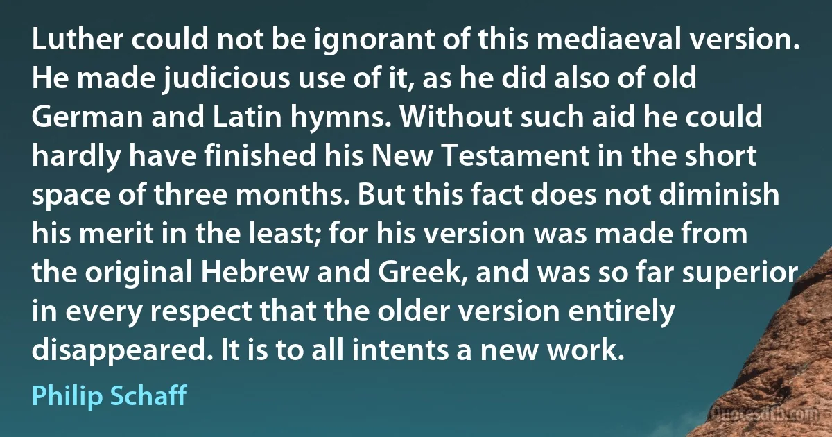 Luther could not be ignorant of this mediaeval version. He made judicious use of it, as he did also of old German and Latin hymns. Without such aid he could hardly have finished his New Testament in the short space of three months. But this fact does not diminish his merit in the least; for his version was made from the original Hebrew and Greek, and was so far superior in every respect that the older version entirely disappeared. It is to all intents a new work. (Philip Schaff)