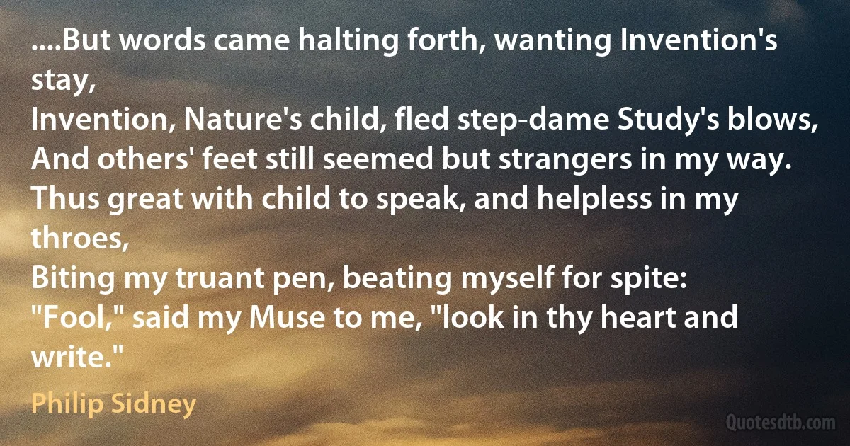 ....But words came halting forth, wanting Invention's stay,
Invention, Nature's child, fled step-dame Study's blows,
And others' feet still seemed but strangers in my way.
Thus great with child to speak, and helpless in my throes,
Biting my truant pen, beating myself for spite:
"Fool," said my Muse to me, "look in thy heart and write." (Philip Sidney)