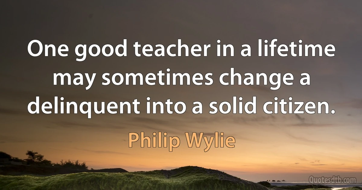 One good teacher in a lifetime may sometimes change a delinquent into a solid citizen. (Philip Wylie)