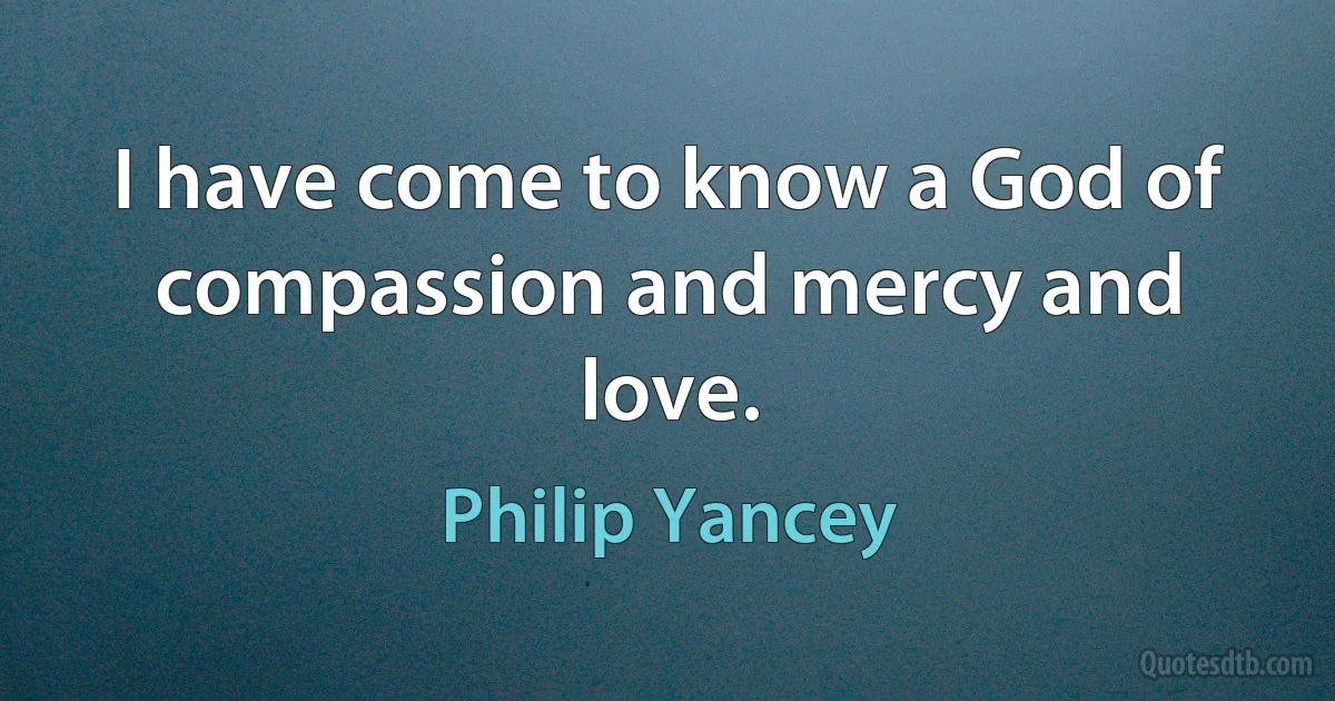 I have come to know a God of compassion and mercy and love. (Philip Yancey)