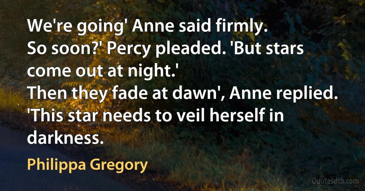 We're going' Anne said firmly.
So soon?' Percy pleaded. 'But stars come out at night.'
Then they fade at dawn', Anne replied. 'This star needs to veil herself in darkness. (Philippa Gregory)