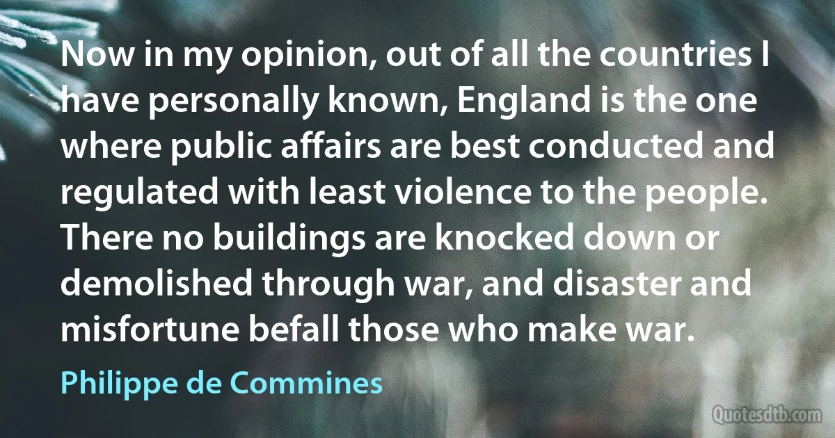 Now in my opinion, out of all the countries I have personally known, England is the one where public affairs are best conducted and regulated with least violence to the people. There no buildings are knocked down or demolished through war, and disaster and misfortune befall those who make war. (Philippe de Commines)