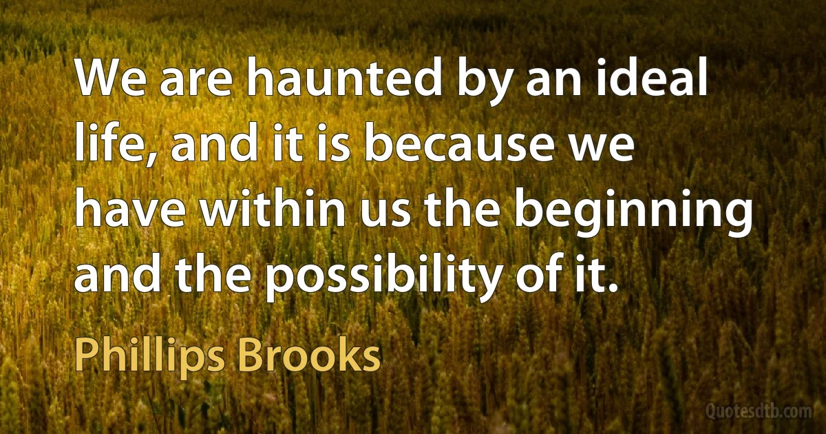 We are haunted by an ideal life, and it is because we have within us the beginning and the possibility of it. (Phillips Brooks)