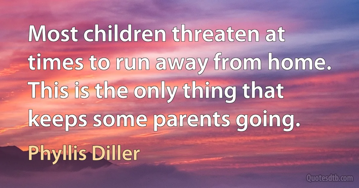 Most children threaten at times to run away from home. This is the only thing that keeps some parents going. (Phyllis Diller)