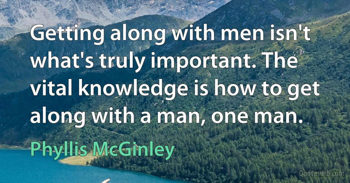 Getting along with men isn't what's truly important. The vital knowledge is how to get along with a man, one man. (Phyllis McGinley)