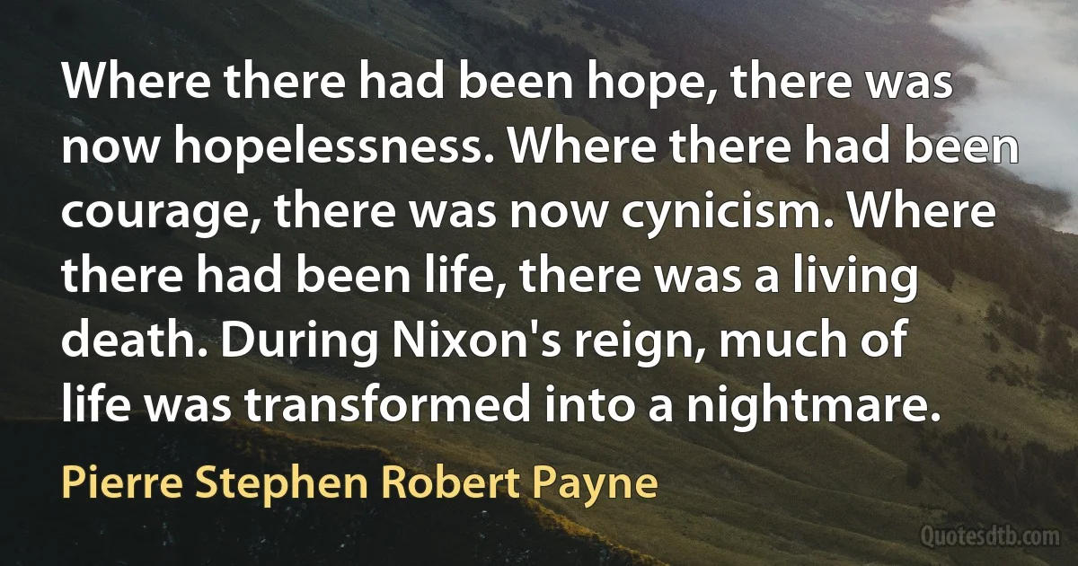 Where there had been hope, there was now hopelessness. Where there had been courage, there was now cynicism. Where there had been life, there was a living death. During Nixon's reign, much of life was transformed into a nightmare. (Pierre Stephen Robert Payne)