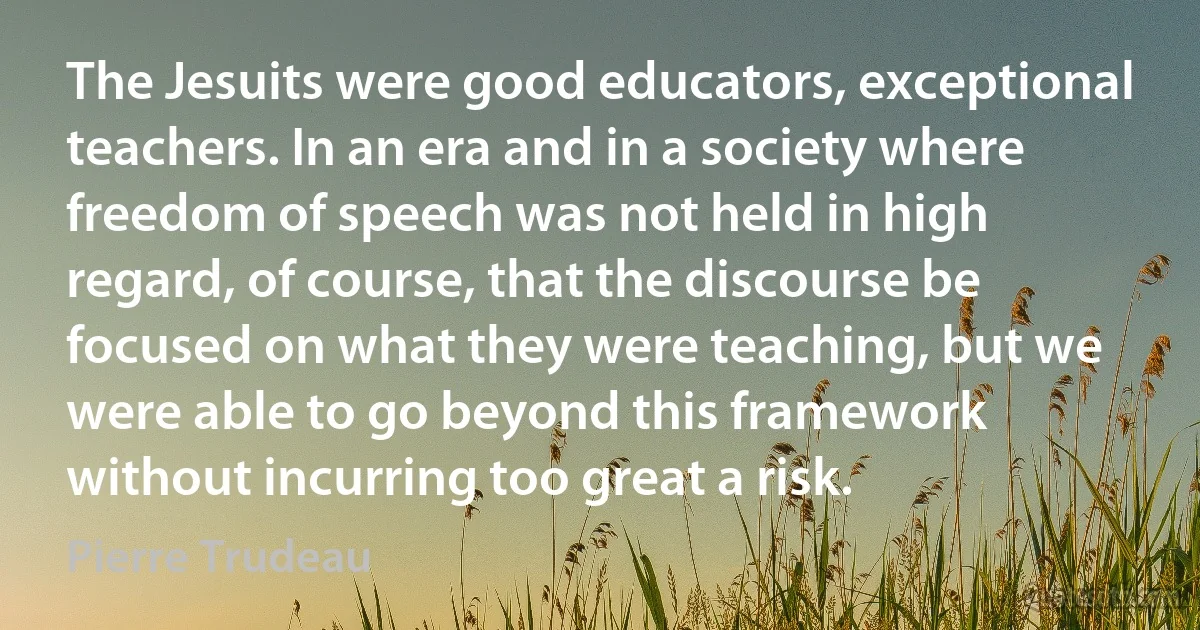 The Jesuits were good educators, exceptional teachers. In an era and in a society where freedom of speech was not held in high regard, of course, that the discourse be focused on what they were teaching, but we were able to go beyond this framework without incurring too great a risk. (Pierre Trudeau)