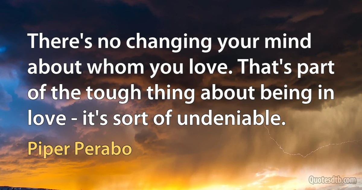 There's no changing your mind about whom you love. That's part of the tough thing about being in love - it's sort of undeniable. (Piper Perabo)