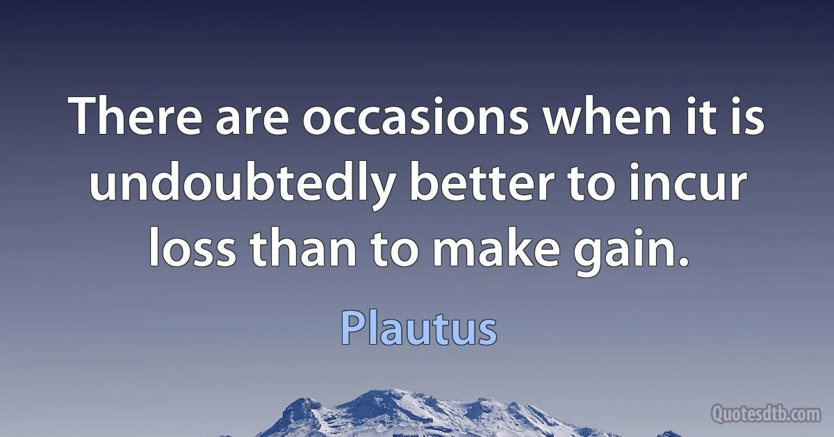 There are occasions when it is undoubtedly better to incur loss than to make gain. (Plautus)