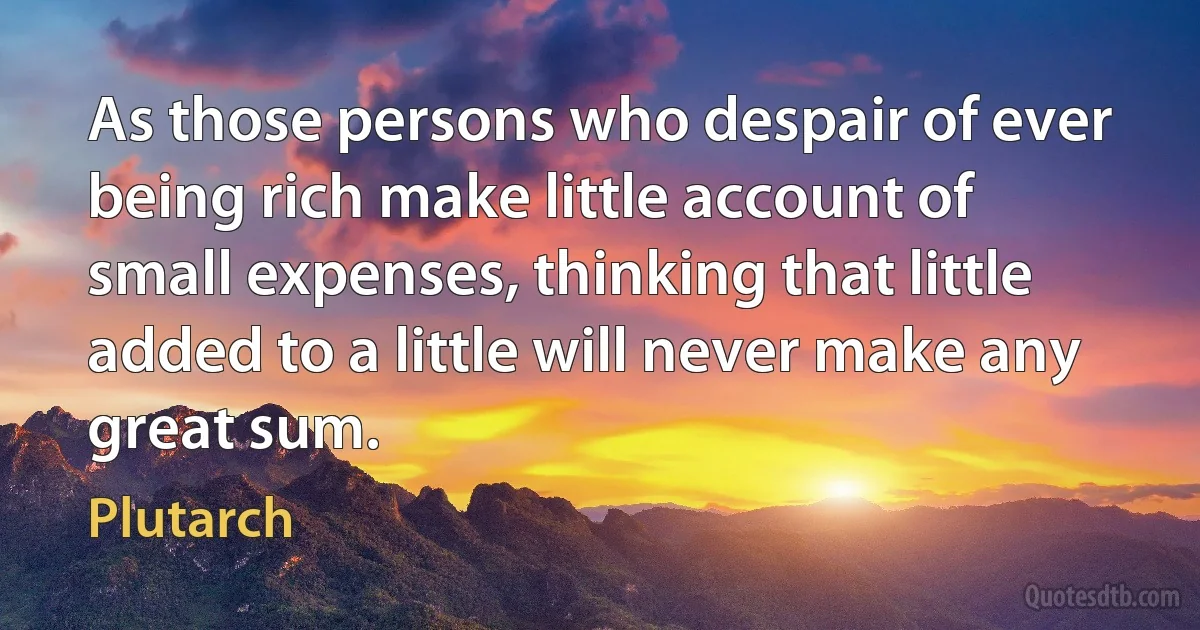 As those persons who despair of ever being rich make little account of small expenses, thinking that little added to a little will never make any great sum. (Plutarch)