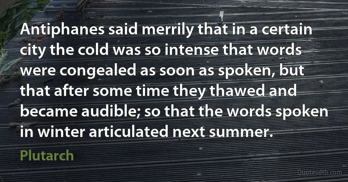 Antiphanes said merrily that in a certain city the cold was so intense that words were congealed as soon as spoken, but that after some time they thawed and became audible; so that the words spoken in winter articulated next summer. (Plutarch)