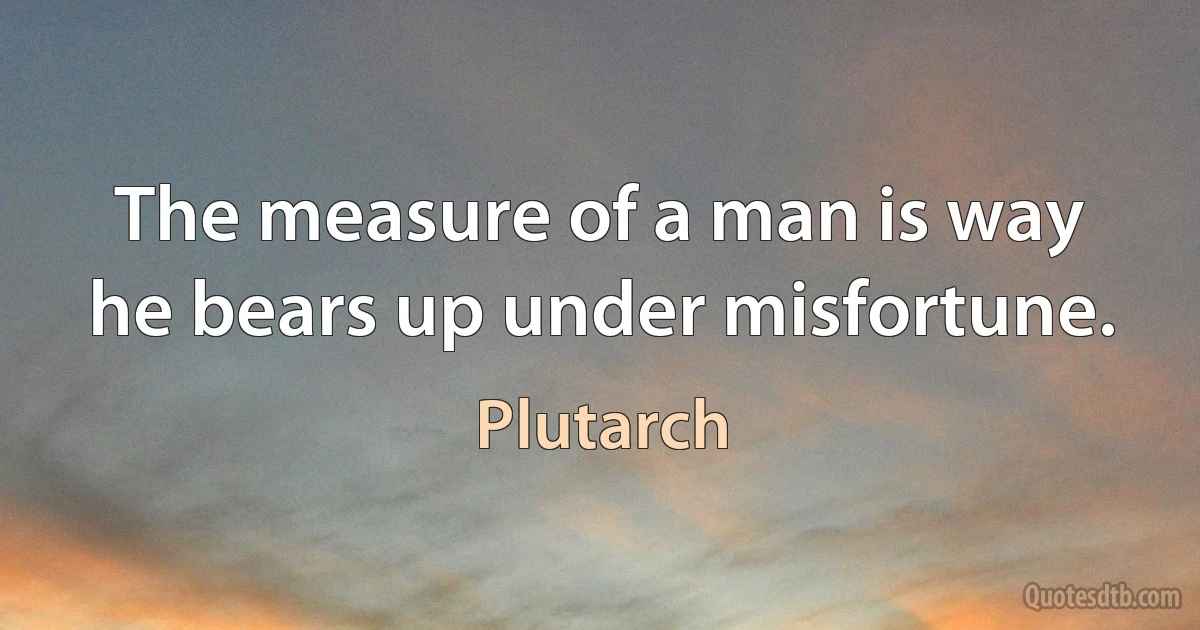 The measure of a man is way he bears up under misfortune. (Plutarch)