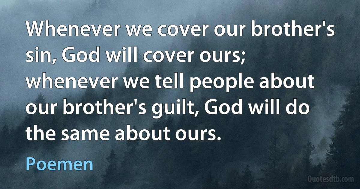 Whenever we cover our brother's sin, God will cover ours; whenever we tell people about our brother's guilt, God will do the same about ours. (Poemen)