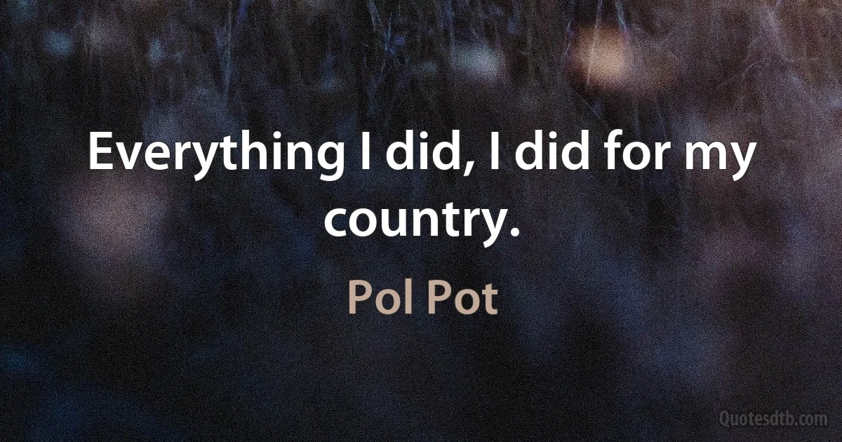 Everything I did, I did for my country. (Pol Pot)