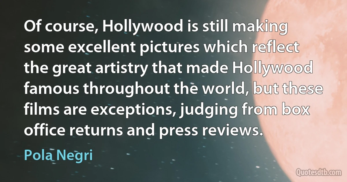 Of course, Hollywood is still making some excellent pictures which reflect the great artistry that made Hollywood famous throughout the world, but these films are exceptions, judging from box office returns and press reviews. (Pola Negri)