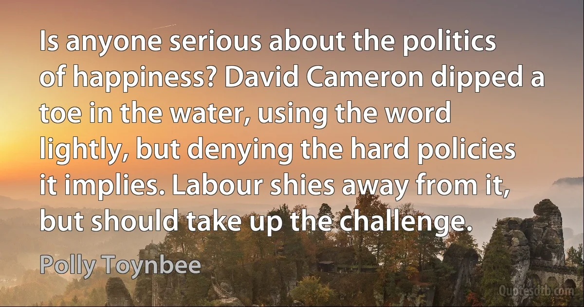 Is anyone serious about the politics of happiness? David Cameron dipped a toe in the water, using the word lightly, but denying the hard policies it implies. Labour shies away from it, but should take up the challenge. (Polly Toynbee)