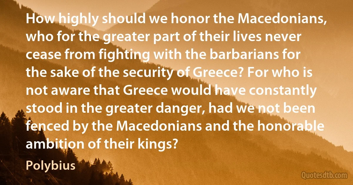 How highly should we honor the Macedonians, who for the greater part of their lives never cease from fighting with the barbarians for the sake of the security of Greece? For who is not aware that Greece would have constantly stood in the greater danger, had we not been fenced by the Macedonians and the honorable ambition of their kings? (Polybius)