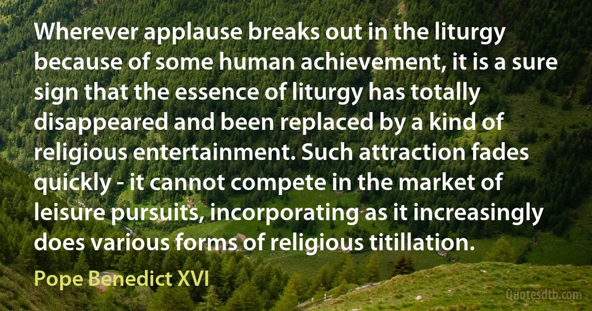 Wherever applause breaks out in the liturgy because of some human achievement, it is a sure sign that the essence of liturgy has totally disappeared and been replaced by a kind of religious entertainment. Such attraction fades quickly - it cannot compete in the market of leisure pursuits, incorporating as it increasingly does various forms of religious titillation. (Pope Benedict XVI)