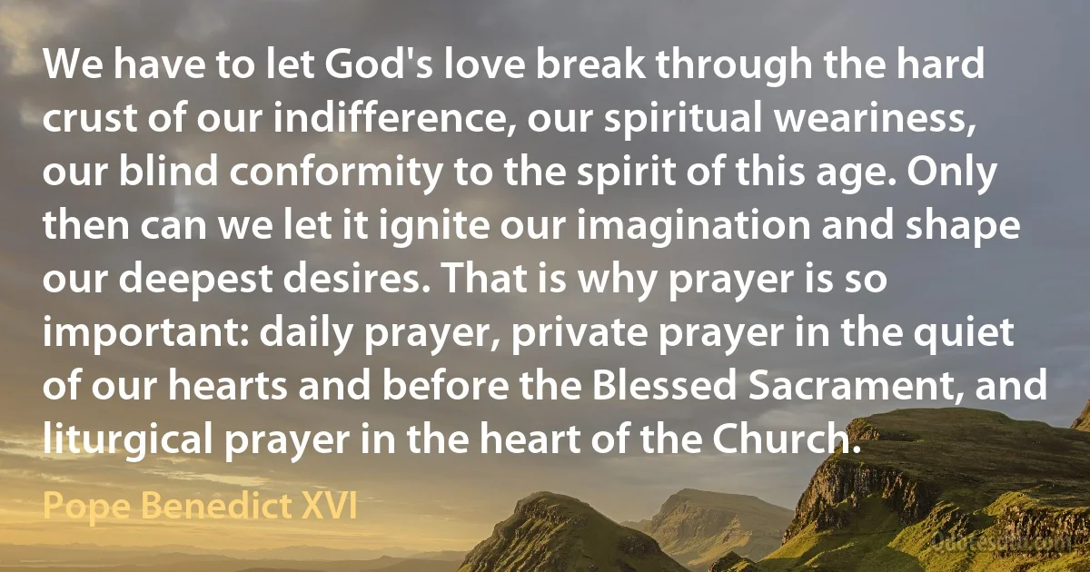 We have to let God's love break through the hard crust of our indifference, our spiritual weariness, our blind conformity to the spirit of this age. Only then can we let it ignite our imagination and shape our deepest desires. That is why prayer is so important: daily prayer, private prayer in the quiet of our hearts and before the Blessed Sacrament, and liturgical prayer in the heart of the Church. (Pope Benedict XVI)