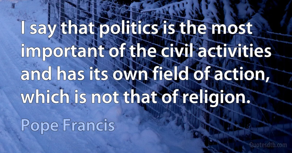 I say that politics is the most important of the civil activities and has its own field of action, which is not that of religion. (Pope Francis)