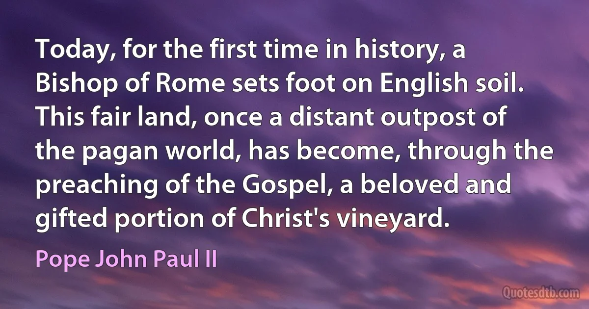 Today, for the first time in history, a Bishop of Rome sets foot on English soil. This fair land, once a distant outpost of the pagan world, has become, through the preaching of the Gospel, a beloved and gifted portion of Christ's vineyard. (Pope John Paul II)