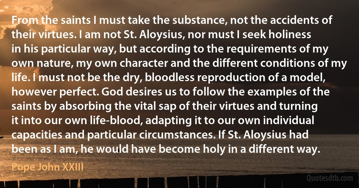 From the saints I must take the substance, not the accidents of their virtues. I am not St. Aloysius, nor must I seek holiness in his particular way, but according to the requirements of my own nature, my own character and the different conditions of my life. I must not be the dry, bloodless reproduction of a model, however perfect. God desires us to follow the examples of the saints by absorbing the vital sap of their virtues and turning it into our own life-blood, adapting it to our own individual capacities and particular circumstances. If St. Aloysius had been as I am, he would have become holy in a different way. (Pope John XXIII)