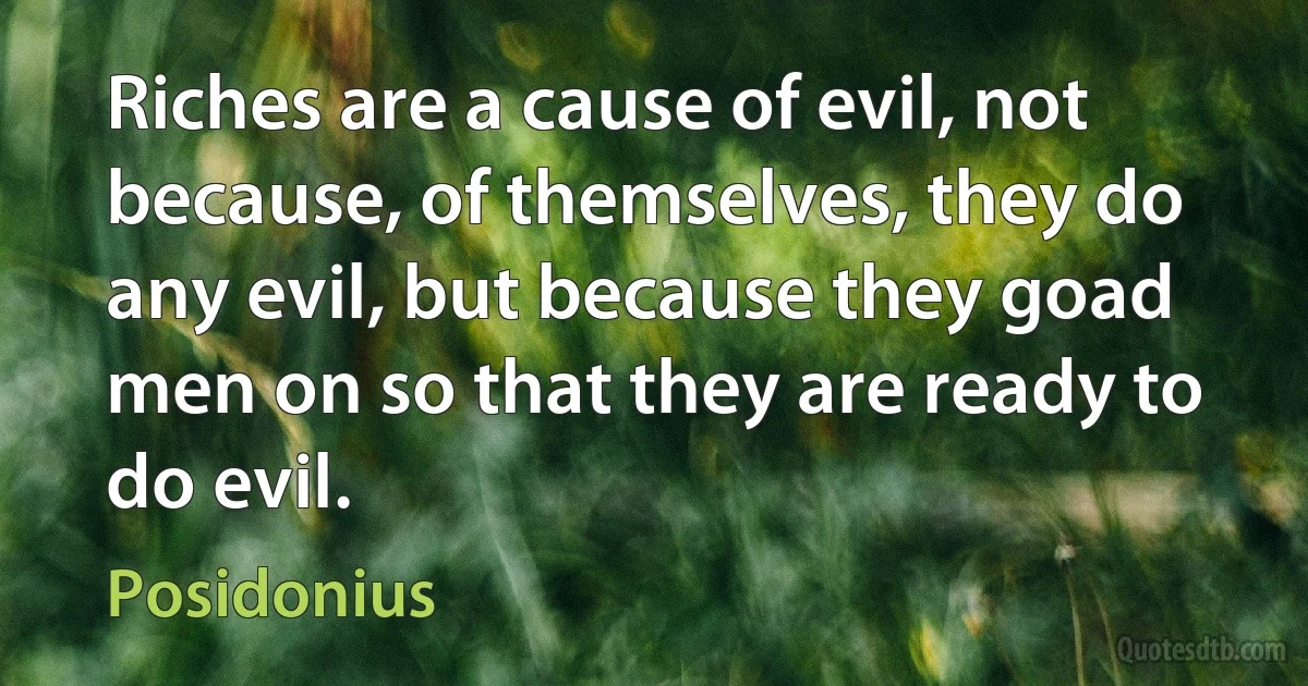 Riches are a cause of evil, not because, of themselves, they do any evil, but because they goad men on so that they are ready to do evil. (Posidonius)