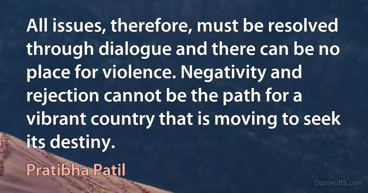 All issues, therefore, must be resolved through dialogue and there can be no place for violence. Negativity and rejection cannot be the path for a vibrant country that is moving to seek its destiny. (Pratibha Patil)