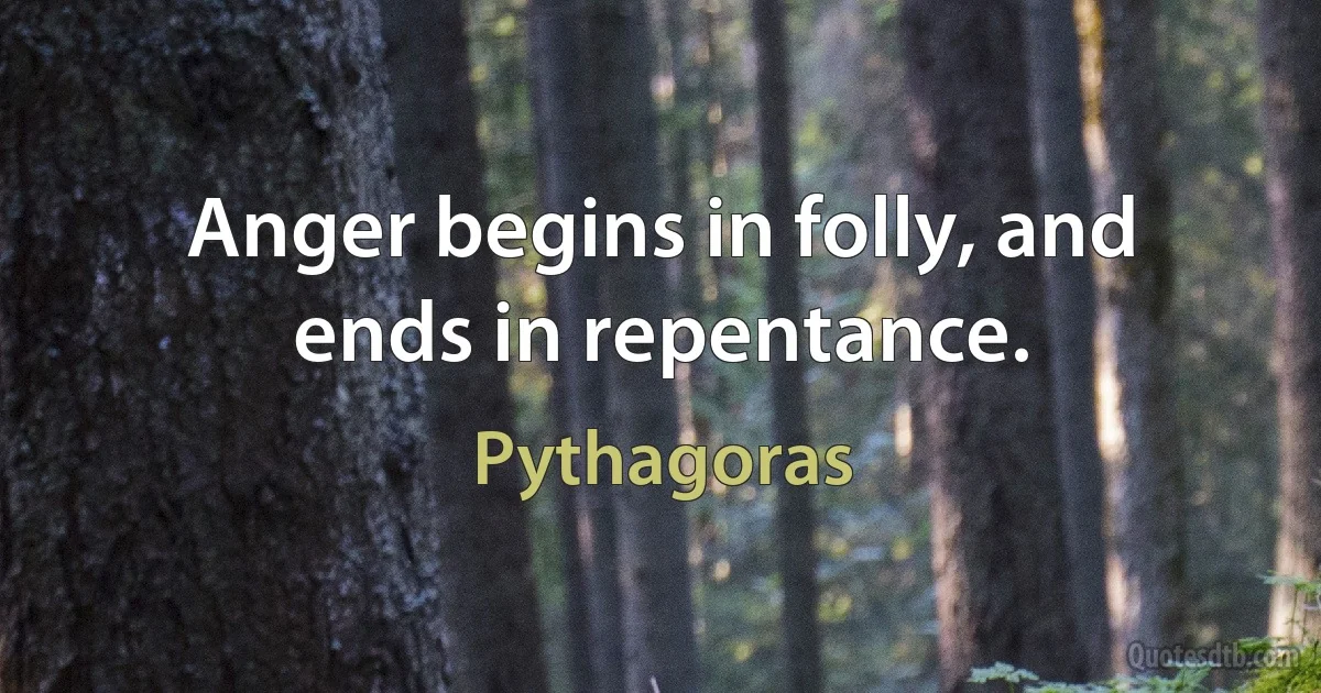 Anger begins in folly, and ends in repentance. (Pythagoras)