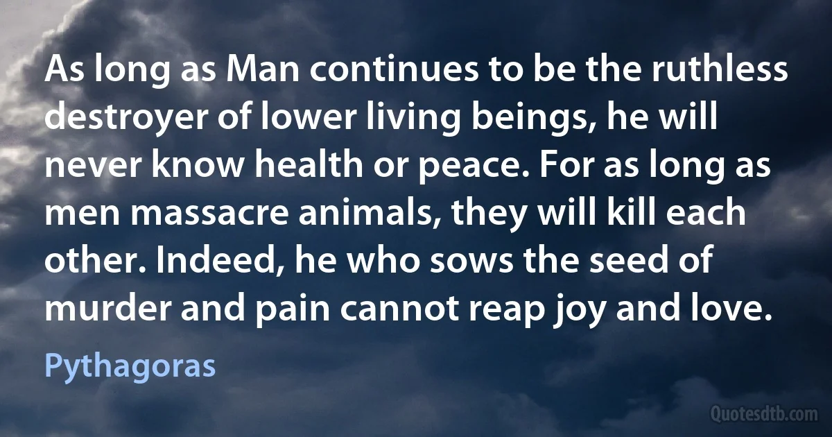 As long as Man continues to be the ruthless destroyer of lower living beings, he will never know health or peace. For as long as men massacre animals, they will kill each other. Indeed, he who sows the seed of murder and pain cannot reap joy and love. (Pythagoras)