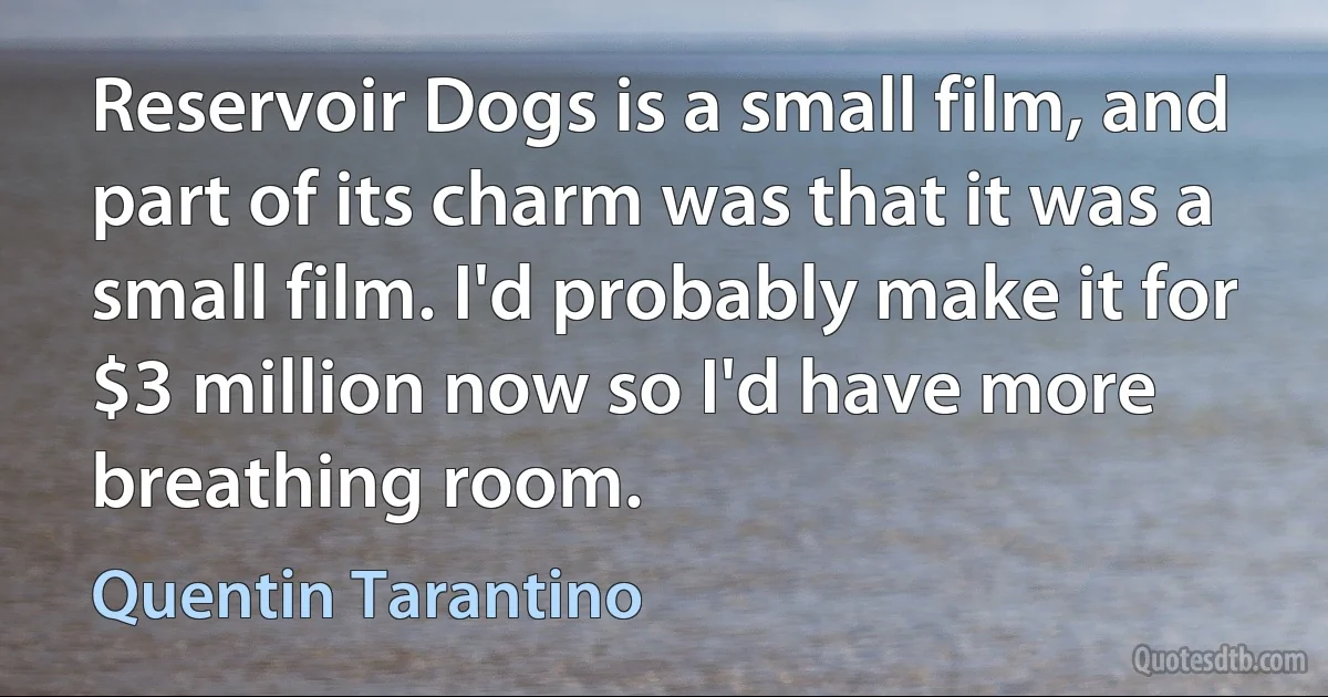 Reservoir Dogs is a small film, and part of its charm was that it was a small film. I'd probably make it for $3 million now so I'd have more breathing room. (Quentin Tarantino)