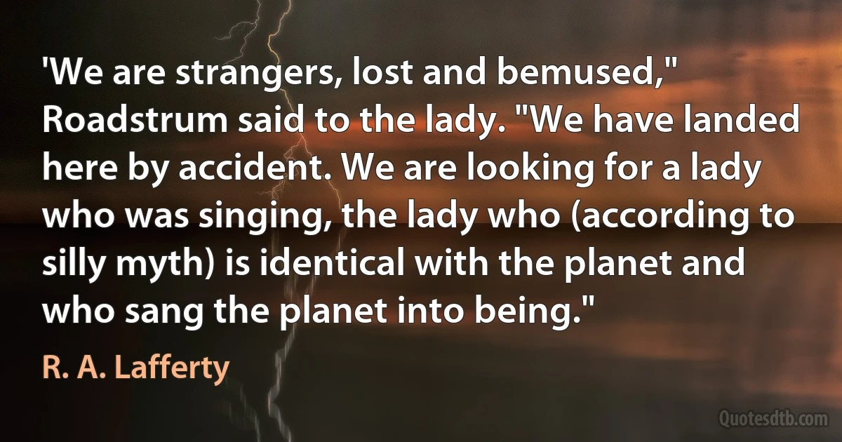 'We are strangers, lost and bemused," Roadstrum said to the lady. "We have landed here by accident. We are looking for a lady who was singing, the lady who (according to silly myth) is identical with the planet and who sang the planet into being." (R. A. Lafferty)