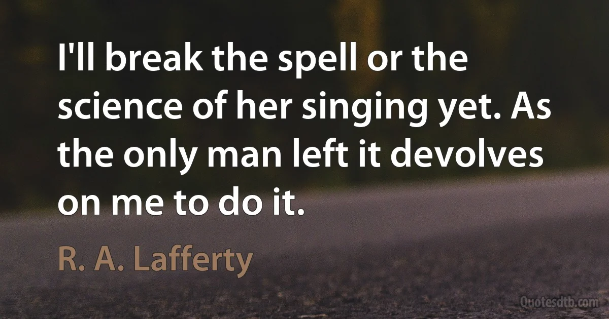 I'll break the spell or the science of her singing yet. As the only man left it devolves on me to do it. (R. A. Lafferty)