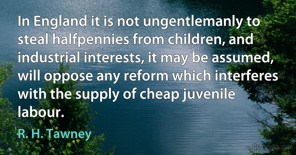 In England it is not ungentlemanly to steal halfpennies from children, and industrial interests, it may be assumed, will oppose any reform which interferes with the supply of cheap juvenile labour. (R. H. Tawney)