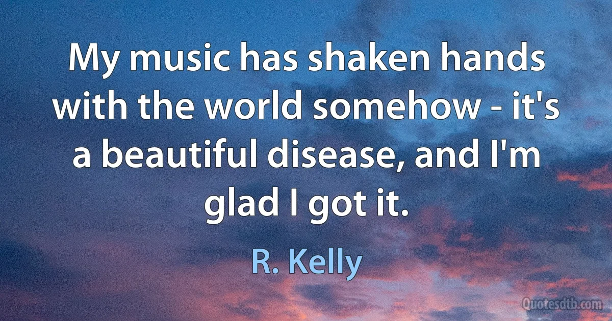 My music has shaken hands with the world somehow - it's a beautiful disease, and I'm glad I got it. (R. Kelly)