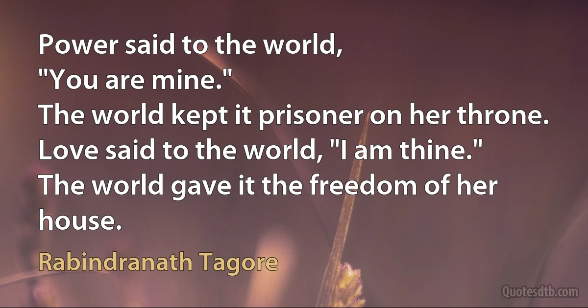 Power said to the world,
"You are mine."
The world kept it prisoner on her throne.
Love said to the world, "I am thine."
The world gave it the freedom of her house. (Rabindranath Tagore)