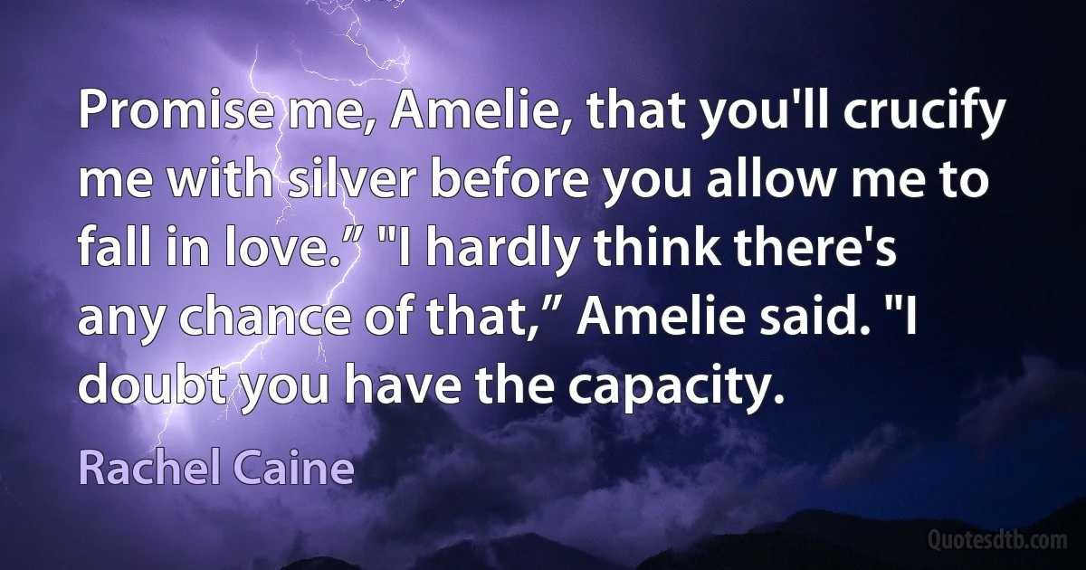 Promise me, Amelie, that you'll crucify me with silver before you allow me to fall in love.” "I hardly think there's any chance of that,” Amelie said. "I doubt you have the capacity. (Rachel Caine)