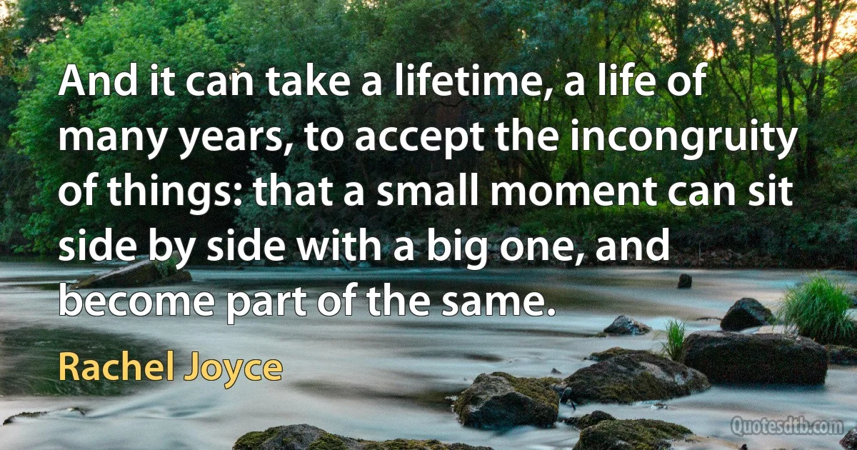 And it can take a lifetime, a life of many years, to accept the incongruity of things: that a small moment can sit side by side with a big one, and become part of the same. (Rachel Joyce)